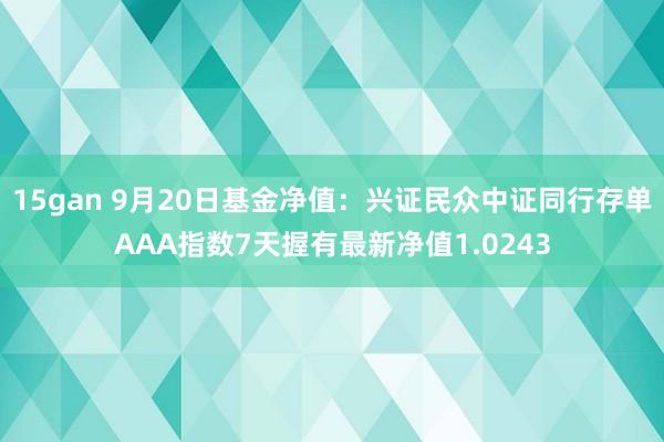 15gan 9月20日基金净值：兴证民众中证同行存单AAA指数7天握有最新净值1.0243