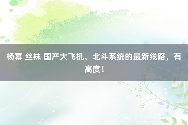 杨幂 丝袜 国产大飞机、北斗系统的最新线路，有高度！