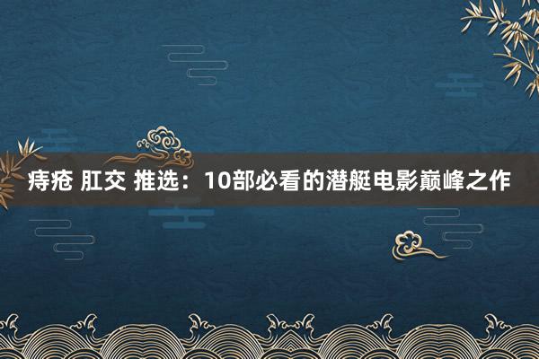 痔疮 肛交 推选：10部必看的潜艇电影巅峰之作