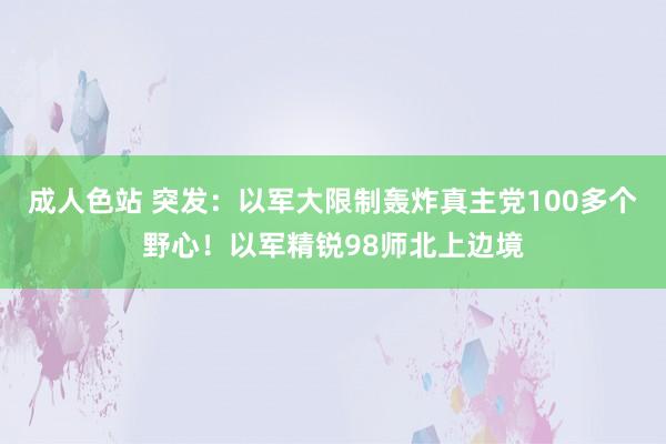 成人色站 突发：以军大限制轰炸真主党100多个野心！以军精锐98师北上边境