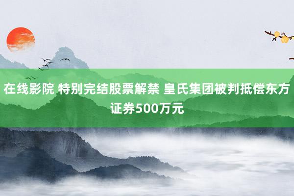 在线影院 特别完结股票解禁 皇氏集团被判抵偿东方证券500万元