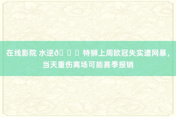 在线影院 水逆😖特狮上周欧冠失实遭网暴，当天重伤离场可能赛季报销