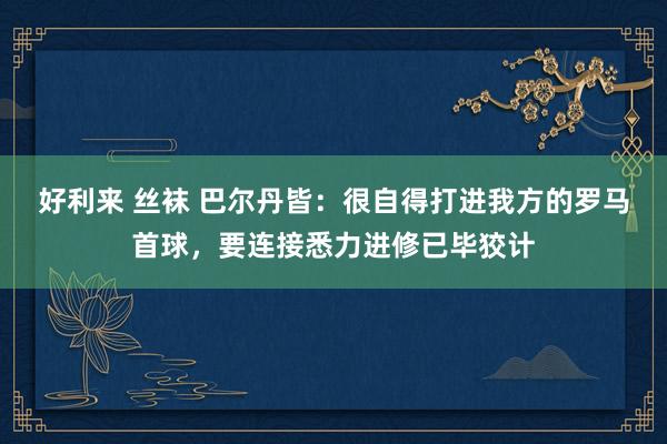 好利来 丝袜 巴尔丹皆：很自得打进我方的罗马首球，要连接悉力进修已毕狡计