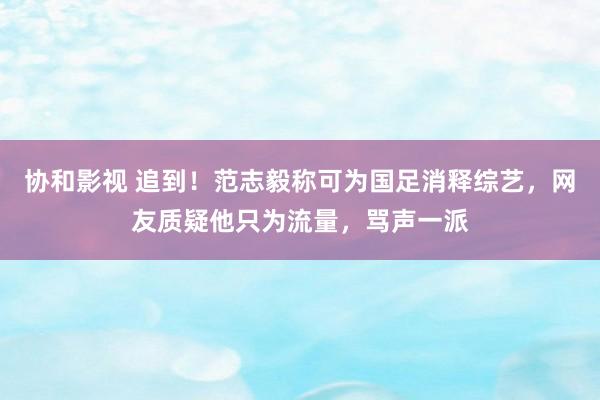 协和影视 追到！范志毅称可为国足消释综艺，网友质疑他只为流量，骂声一派