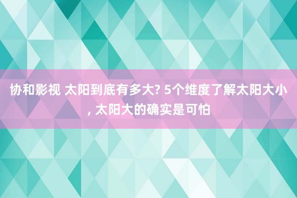 协和影视 太阳到底有多大? 5个维度了解太阳大小， 太阳大的确实是可怕