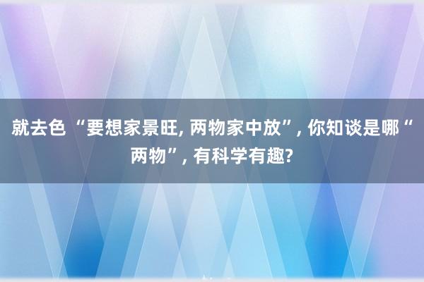 就去色 “要想家景旺， 两物家中放”， 你知谈是哪“两物”， 有科学有趣?