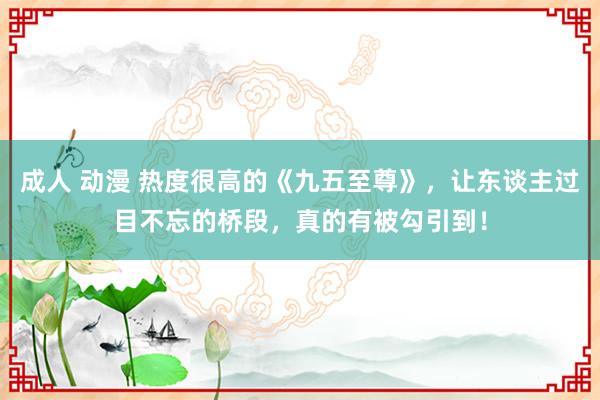 成人 动漫 热度很高的《九五至尊》，让东谈主过目不忘的桥段，真的有被勾引到！