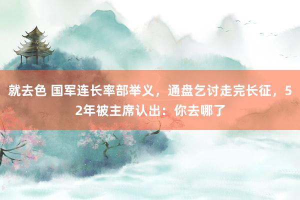 就去色 国军连长率部举义，通盘乞讨走完长征，52年被主席认出：你去哪了