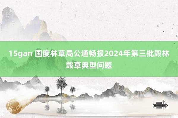 15gan 国度林草局公通畅报2024年第三批毁林毁草典型问题