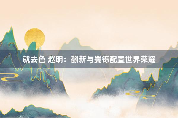 就去色 赵明：翻新与矍铄配置世界荣耀