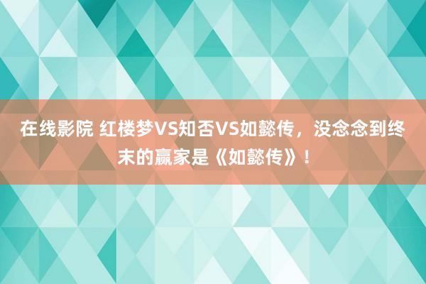 在线影院 红楼梦VS知否VS如懿传，没念念到终末的赢家是《如懿传》！