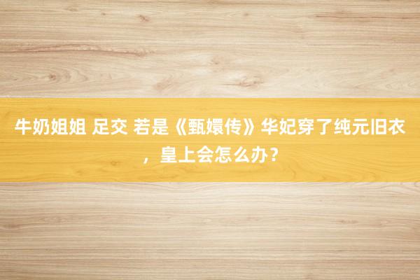 牛奶姐姐 足交 若是《甄嬛传》华妃穿了纯元旧衣，皇上会怎么办？