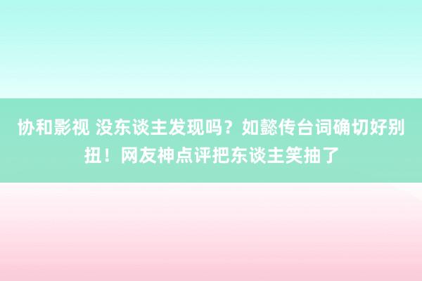 协和影视 没东谈主发现吗？如懿传台词确切好别扭！网友神点评把东谈主笑抽了