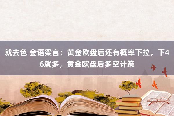 就去色 金语梁言：黄金欧盘后还有概率下拉，下46就多，黄金欧盘后多空计策