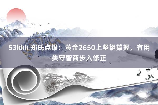 53kkk 郑氏点银：黄金2650上坚挺撑握，有用失守智商步入修正