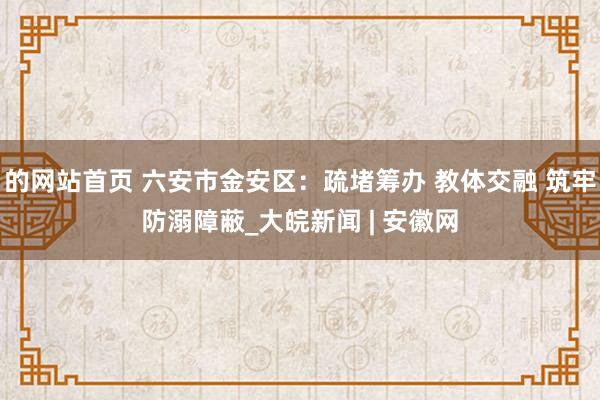 的网站首页 六安市金安区：疏堵筹办 教体交融 筑牢防溺障蔽_大皖新闻 | 安徽网