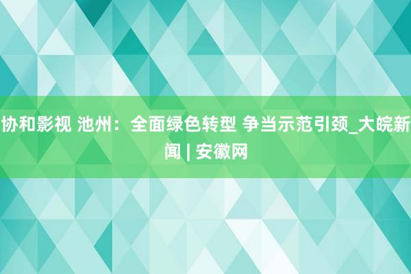 协和影视 池州：全面绿色转型 争当示范引颈_大皖新闻 | 安徽网