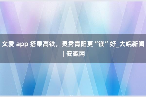 文爱 app 搭乘高铁，灵秀青阳更“镁”好_大皖新闻 | 安徽网