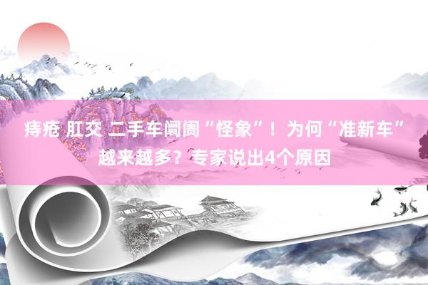 痔疮 肛交 二手车阛阓“怪象”！为何“准新车”越来越多？专家说出4个原因