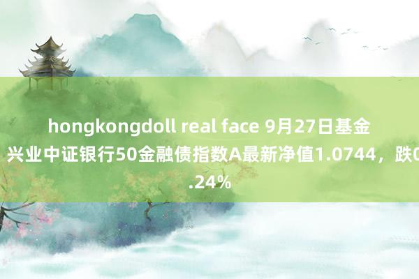 hongkongdoll real face 9月27日基金净值：兴业中证银行50金融债指数A最新净值1.0744，跌0.24%