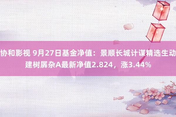 协和影视 9月27日基金净值：景顺长城计谋精选生动建树羼杂A最新净值2.824，涨3.44%