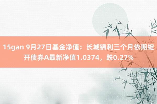 15gan 9月27日基金净值：长城锦利三个月依期绽开债券A最新净值1.0374，跌0.27%