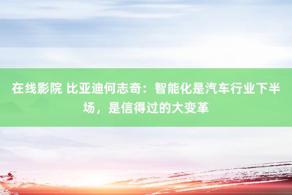 在线影院 比亚迪何志奇：智能化是汽车行业下半场，是信得过的大变革