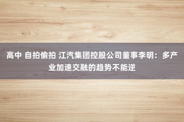 高中 自拍偷拍 江汽集团控股公司董事李明：多产业加速交融的趋势不能逆