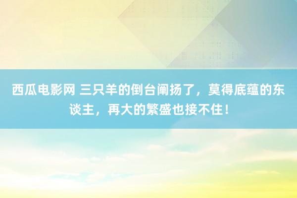 西瓜电影网 三只羊的倒台阐扬了，莫得底蕴的东谈主，再大的繁盛也接不住！