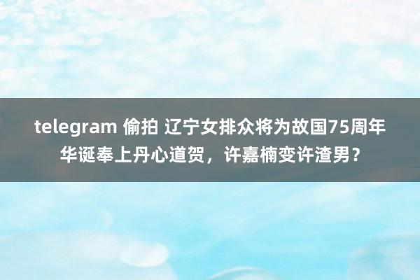 telegram 偷拍 辽宁女排众将为故国75周年华诞奉上丹心道贺，许嘉楠变许渣男？