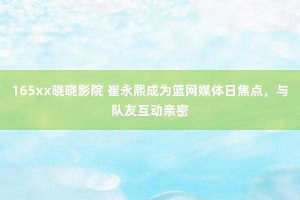 165xx晓晓影院 崔永熙成为篮网媒体日焦点，与队友互动亲密