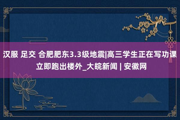 汉服 足交 合肥肥东3.3级地震|高三学生正在写功课 立即跑出楼外_大皖新闻 | 安徽网