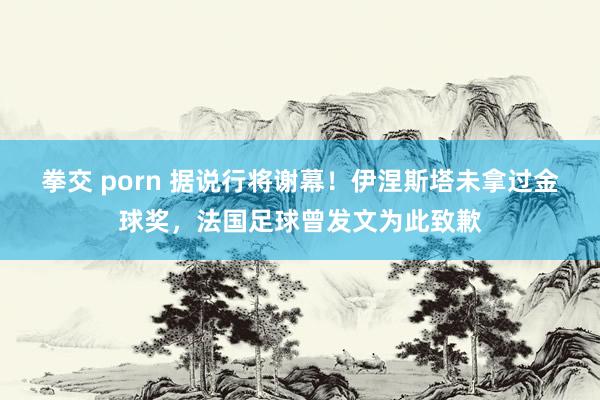 拳交 porn 据说行将谢幕！伊涅斯塔未拿过金球奖，法国足球曾发文为此致歉