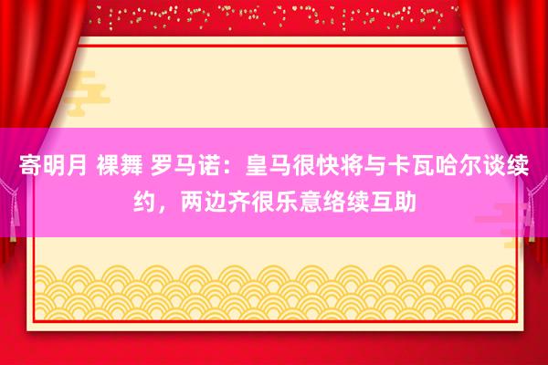 寄明月 裸舞 罗马诺：皇马很快将与卡瓦哈尔谈续约，两边齐很乐意络续互助