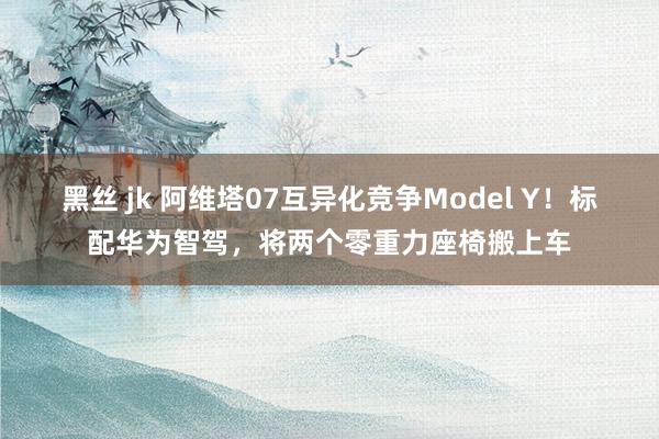 黑丝 jk 阿维塔07互异化竞争Model Y！标配华为智驾，将两个零重力座椅搬上车