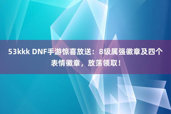 53kkk DNF手游惊喜放送：8级属强徽章及四个表情徽章，放荡领取！