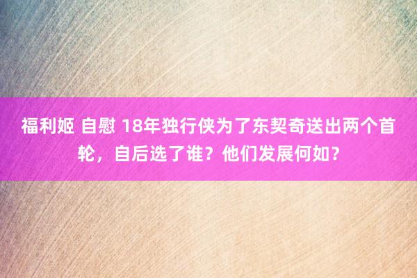 福利姬 自慰 18年独行侠为了东契奇送出两个首轮，自后选了谁？他们发展何如？