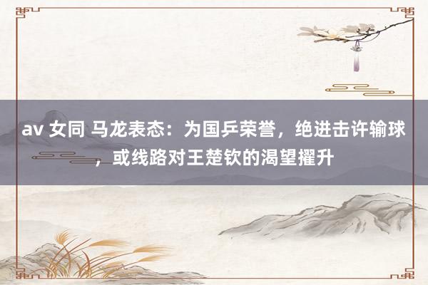 av 女同 马龙表态：为国乒荣誉，绝进击许输球，或线路对王楚钦的渴望擢升