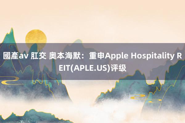 國產av 肛交 奥本海默：重申Apple Hospitality REIT(APLE.US)评级