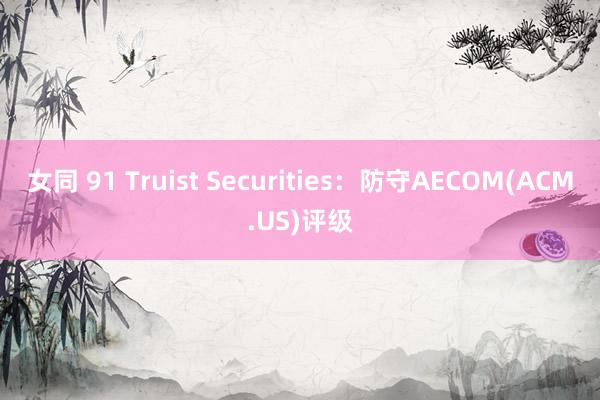 女同 91 Truist Securities：防守AECOM(ACM.US)评级