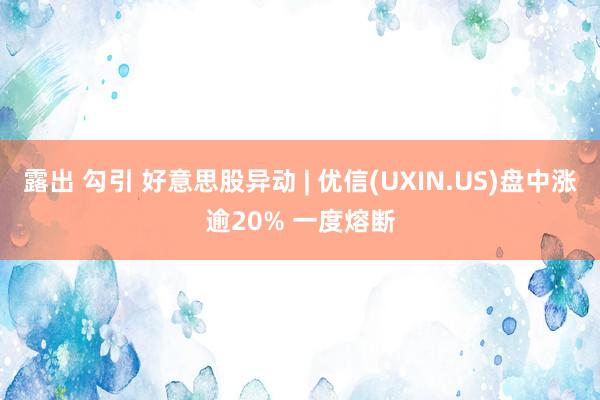 露出 勾引 好意思股异动 | 优信(UXIN.US)盘中涨逾20% 一度熔断