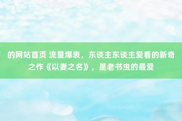 的网站首页 流量爆表，东谈主东谈主爱看的新奇之作《以妻之名》，是老书虫的最爱