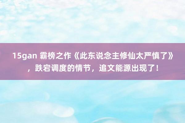 15gan 霸榜之作《此东说念主修仙太严慎了》，跌宕调度的情节，追文能源出现了！