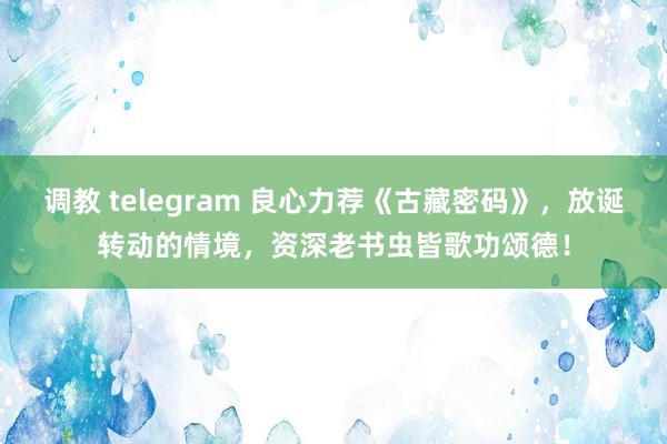 调教 telegram 良心力荐《古藏密码》，放诞转动的情境，资深老书虫皆歌功颂德！