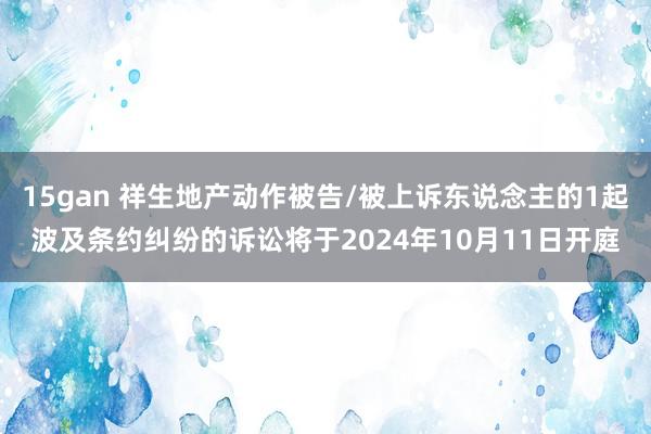 15gan 祥生地产动作被告/被上诉东说念主的1起波及条约纠纷的诉讼将于2024年10月11日开庭