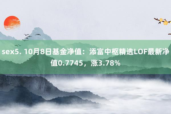 sex5. 10月8日基金净值：添富中枢精选LOF最新净值0.7745，涨3.78%