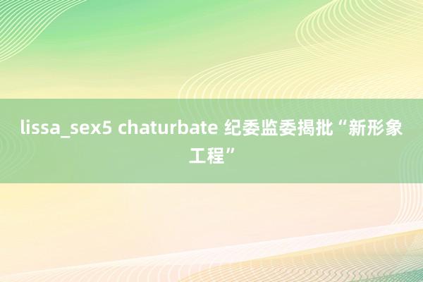 lissa_sex5 chaturbate 纪委监委揭批“新形象工程”