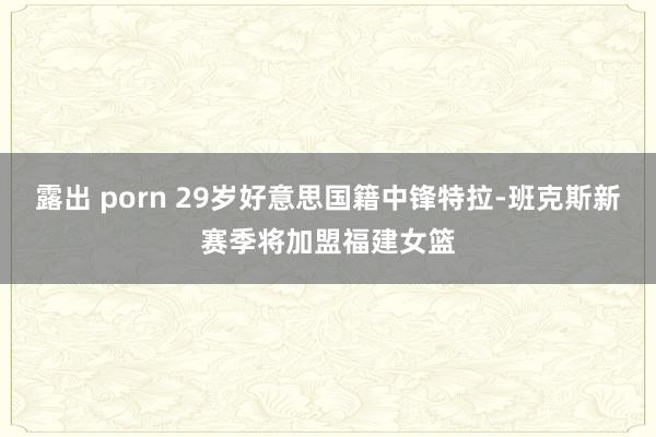 露出 porn 29岁好意思国籍中锋特拉-班克斯新赛季将加盟福建女篮