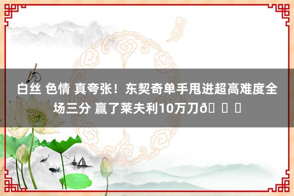 白丝 色情 真夸张！东契奇单手甩进超高难度全场三分 赢了莱夫利10万刀😅