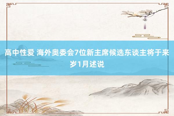 高中性爱 海外奥委会7位新主席候选东谈主将于来岁1月述说